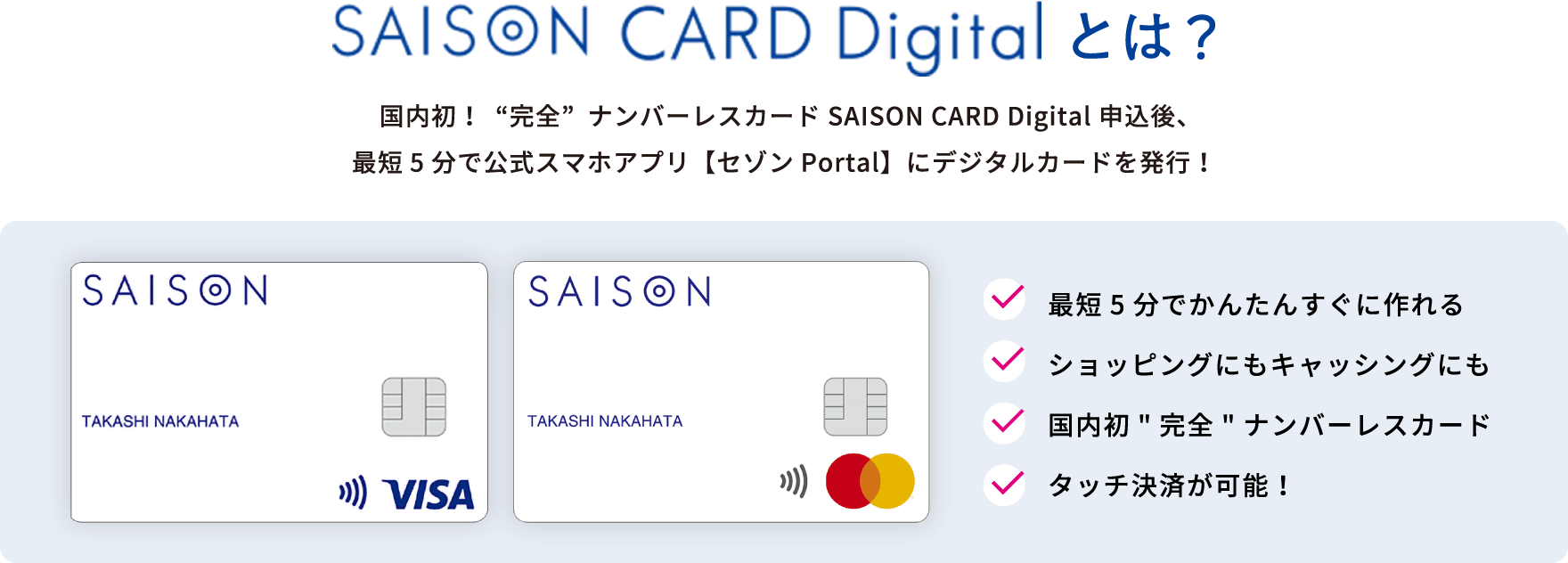 SAISON CARD Digitalとは？ | 国内初！“完全”ナンバーレスカード SAISON CARD Digital申込後、最短5分で公式スマホアプリ【セゾンPortal】にデジタルカードを発行！ | ・最短5分でかんたんすぐに作れる・ショッピングにもキャッシングにも・国内初完全ナンバーレスカード・タッチ決済が可能！